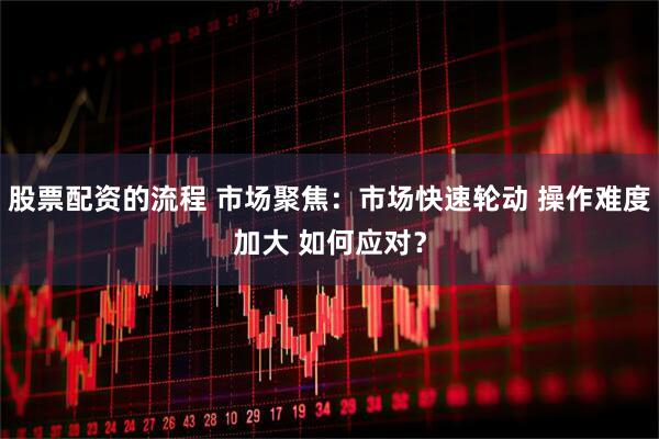 股票配资的流程 市场聚焦:市场快速轮动 操作难度加大 如何应对?
