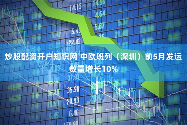 炒股配资开户知识网 中欧班列（深圳）前5月发运数量增长10%