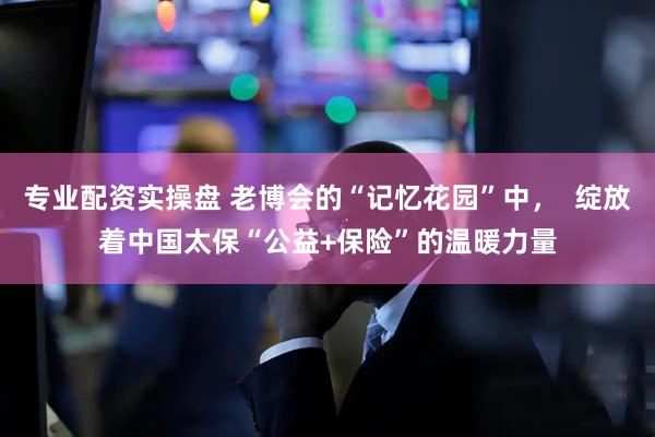 专业配资实操盘 老博会的“记忆花园”中，  绽放着中国太保“公益+保险”的温暖力量