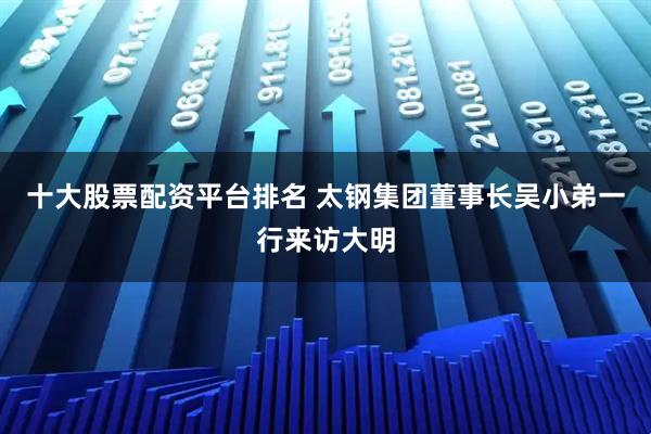 十大股票配资平台排名 太钢集团董事长吴小弟一行来访大明