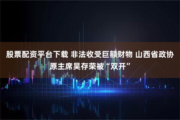 股票配资平台下载 非法收受巨额财物 山西省政协原主席吴存荣被“双开”