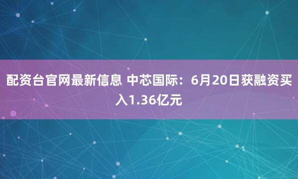 配资台官网最新信息 中芯国际：6月20日获融资买入1.36亿元