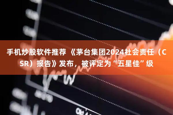 手机炒股软件推荐 《茅台集团2024社会责任（CSR）报告》发布，被评定为“五星佳”级