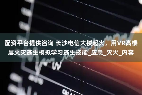 配资平台提供咨询 长沙电信大楼起火，用VR高楼层火灾逃生模拟学习逃生技能_应急_灭火_内容