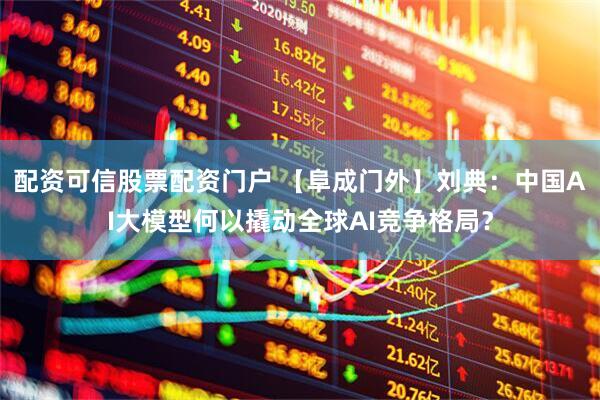 配资可信股票配资门户 【阜成门外】刘典：中国AI大模型何以撬动全球AI竞争格局？