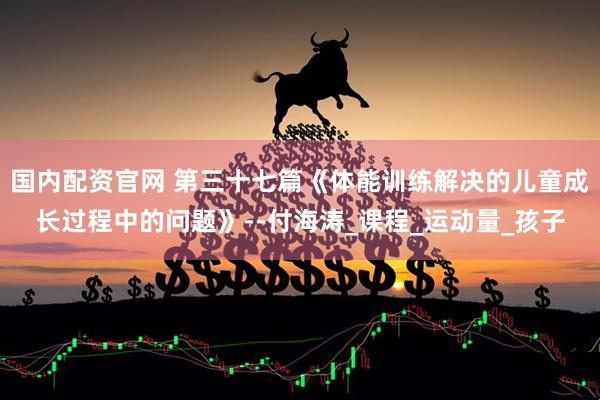 国内配资官网 第三十七篇《体能训练解决的儿童成长过程中的问题》--付海涛_课程_运动量_孩子