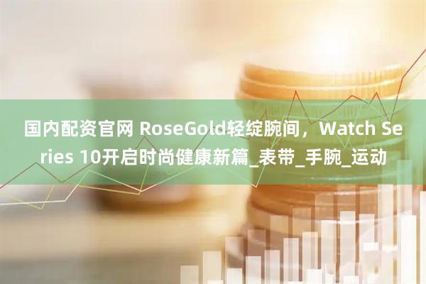 国内配资官网 RoseGold轻绽腕间，Watch Series 10开启时尚健康新篇_表带_手腕_运动