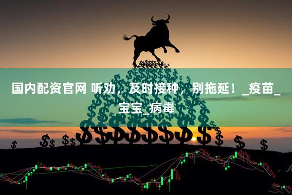 国内配资官网 听劝，及时接种，别拖延！_疫苗_宝宝_病毒