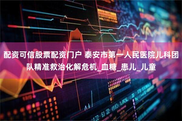 配资可信股票配资门户 泰安市第一人民医院儿科团队精准救治化解危机_血糖_患儿_儿童