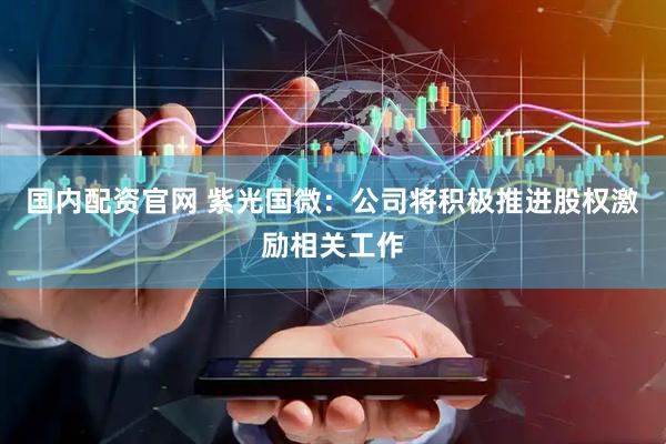 国内配资官网 紫光国微：公司将积极推进股权激励相关工作