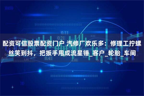 配资可信股票配资门户 汽修厂欢乐多：修理工拧螺丝笑到抖，把扳手甩成流星锤_客户_轮胎_车间