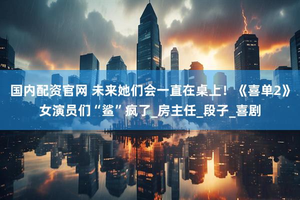 国内配资官网 未来她们会一直在桌上！《喜单2》女演员们“鲨”疯了_房主任_段子_喜剧