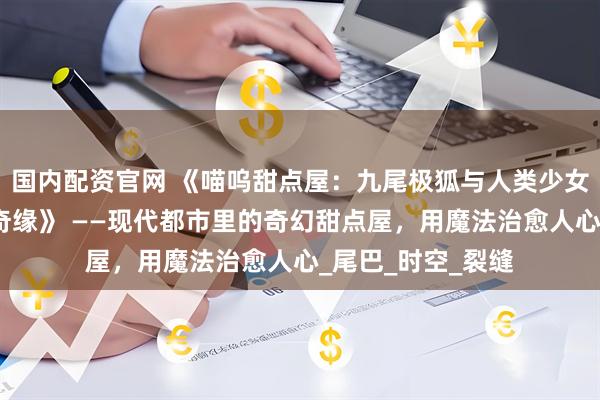 国内配资官网 《喵呜甜点屋：九尾极狐与人类少女那尔那茜的烘焙奇缘》 ——现代都市里的奇幻甜点屋，用魔法治愈人心_尾巴_时空_裂缝