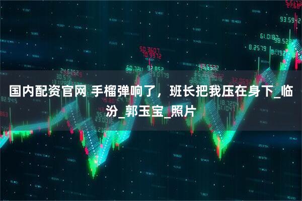 国内配资官网 手榴弹响了，班长把我压在身下_临汾_郭玉宝_照片
