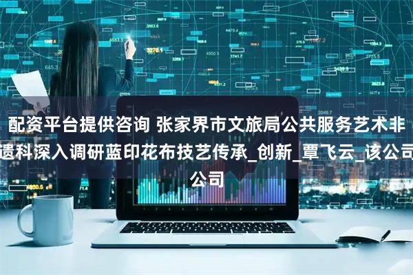 配资平台提供咨询 张家界市文旅局公共服务艺术非遗科深入调研蓝印花布技艺传承_创新_覃飞云_该公司
