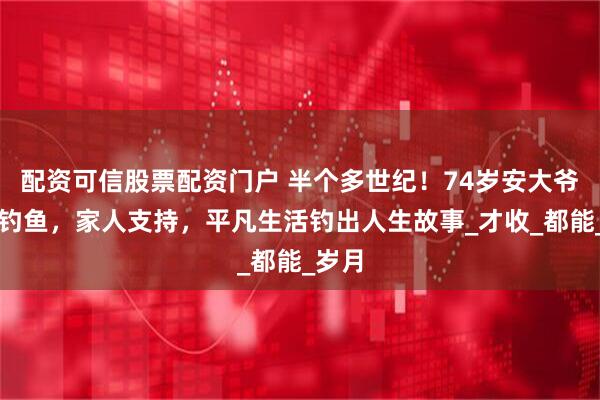 配资可信股票配资门户 半个多世纪！74岁安大爷坚持钓鱼，家人支持，平凡生活钓出人生故事_才收_都能_岁月