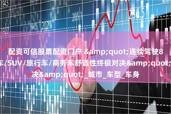 配资可信股票配资门户 &quot;连续驾驶8小时不腰疼？轿车/SUV/旅行车/商务车舒适性终极对决&quot;_城市_车型_车身
