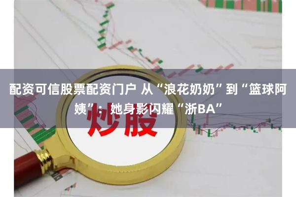 配资可信股票配资门户 从“浪花奶奶”到“篮球阿姨”：她身影闪耀“浙BA”