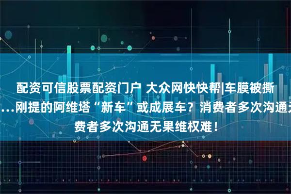 配资可信股票配资门户 大众网快快帮|车膜被撕！有划痕……刚提的阿维塔“新车”或成展车？消费者多次沟通无果维权难！