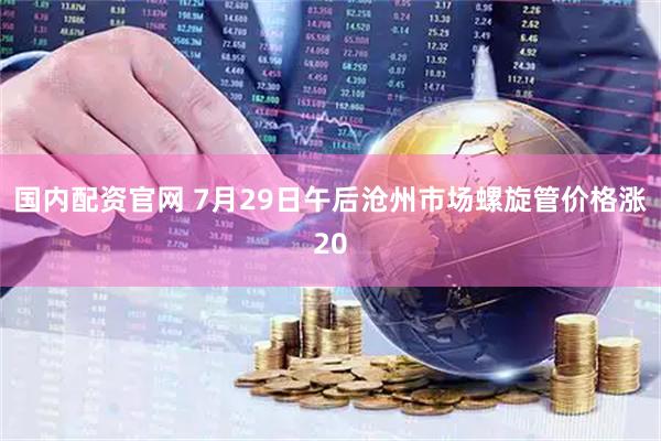 国内配资官网 7月29日午后沧州市场螺旋管价格涨20