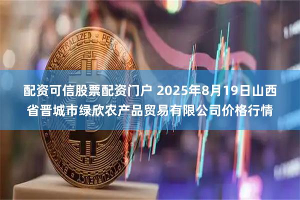 配资可信股票配资门户 2025年8月19日山西省晋城市绿欣农产品贸易有限公司价格行情