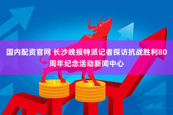 国内配资官网 长沙晚报特派记者探访抗战胜利80周年纪念活动新闻中心