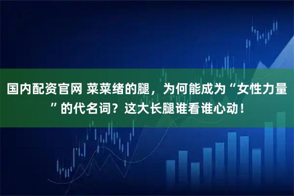 国内配资官网 菜菜绪的腿，为何能成为“女性力量”的代名词？这大长腿谁看谁心动！
