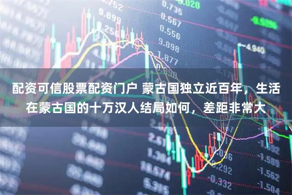 配资可信股票配资门户 蒙古国独立近百年，生活在蒙古国的十万汉人结局如何，差距非常大