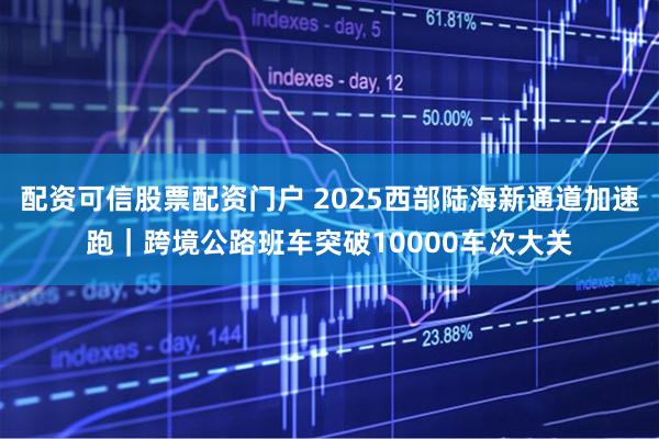 配资可信股票配资门户 2025西部陆海新通道加速跑｜跨境公路班车突破10000车次大关