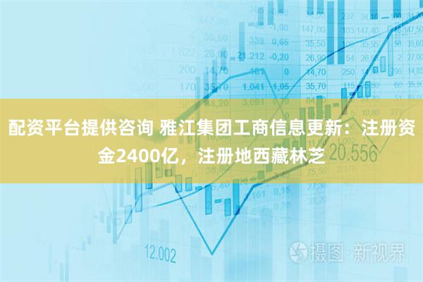 配资平台提供咨询 雅江集团工商信息更新：注册资金2400亿，注册地西藏林芝