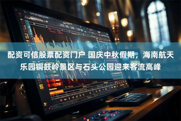 配资可信股票配资门户 国庆中秋假期，海南航天乐园铜鼓岭景区与石头公园迎来客流高峰